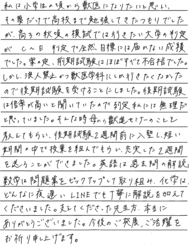 私は小学生の頃から獣医になりたいと思い、その夢だけで高校まで勉強してきたつもりでしたが高3の秋ごろの模試では行きたい大学の判定がｃ～E判定で全然目標に届かない成績でした。案の定、前期試験はほぼ全て不合格でした。しかし浪人禁止かつ獣医学科にしか行きたくなかったので後期試験を受けることにしました。後期試験は倍率が高いと聞いていたので到底私には無理だと思っていました。その時母から獣進セミナーのことを教えてもらい後期試験2週間前に入塾し短い期間の中で授業を組んでもらい充実した2週間を送ることができました。英語は過去問の解説、数学は問題集をピックアップして取り組み化学はどんなに夜遅いラインでも丁寧に解説を加えてくださいました。支えてくださった先生方本当にありがとうございました。今後のご発展、ご活躍をお祈り申し上げます。